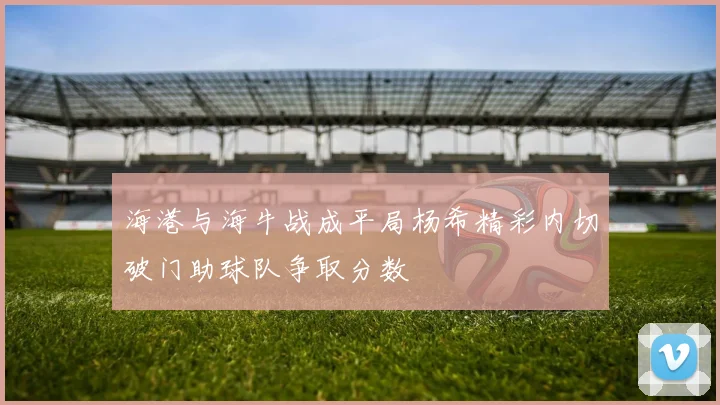 海港与海牛战成平局杨希精彩内切破门助球队争取分数