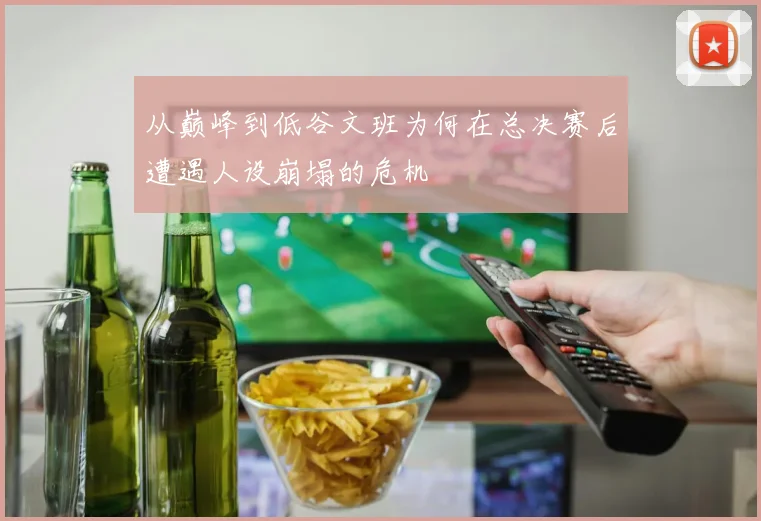 从巅峰到低谷文班为何在总决赛后遭遇人设崩塌的危机
