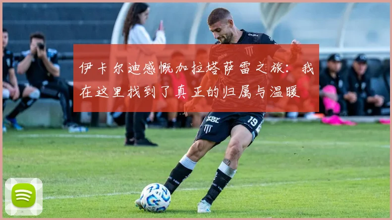 伊卡尔迪感慨加拉塔萨雷之旅：我在这里找到了真正的归属与温暖