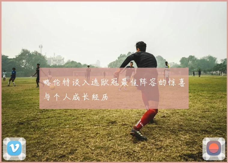略伦特谈入选欧冠最佳阵容的惊喜与个人成长经历