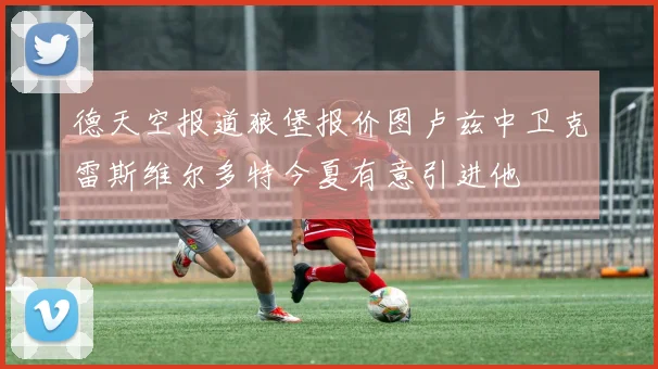 德天空报道狼堡报价图卢兹中卫克雷斯维尔多特今夏有意引进他