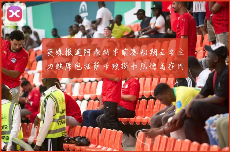英媒报道阿森纳季前赛初期五名主力缺席包括萨卡赖斯和厄德高在内