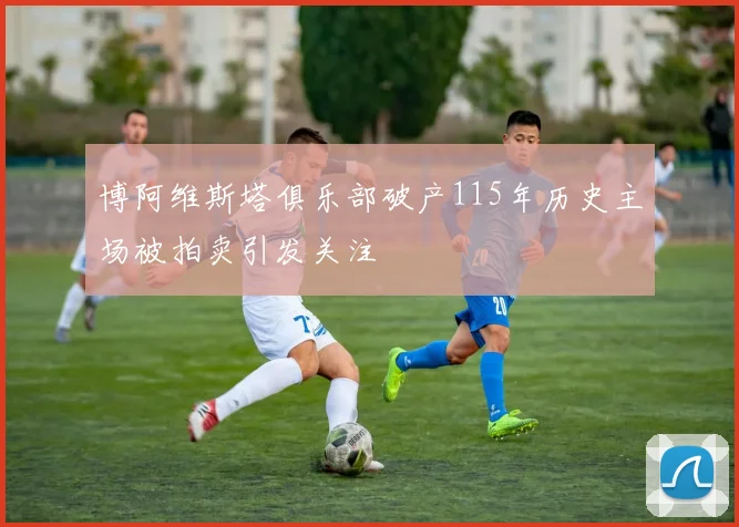 博阿维斯塔俱乐部破产115年历史主场被拍卖引发关注