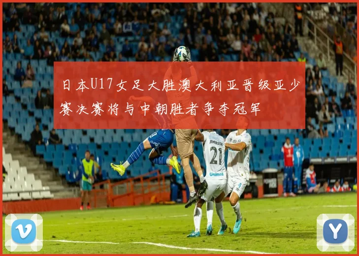日本U17女足大胜澳大利亚晋级亚少赛决赛将与中朝胜者争夺冠军