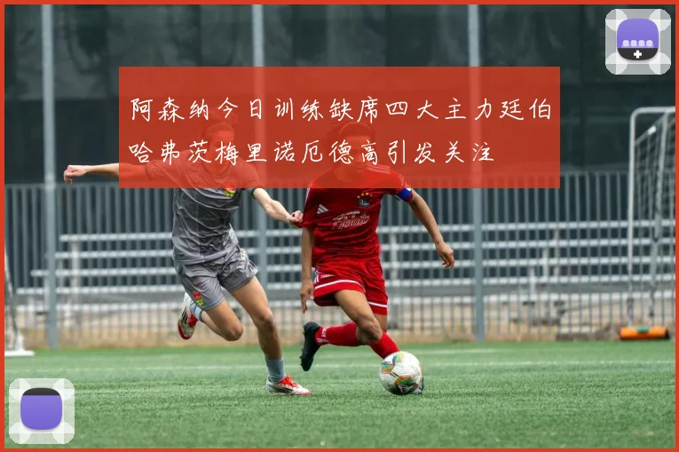 阿森纳今日训练缺席四大主力廷伯哈弗茨梅里诺厄德高引发关注