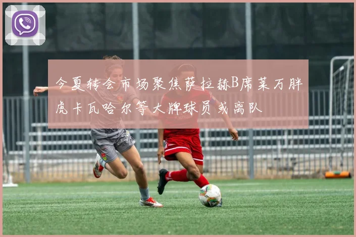 今夏转会市场聚焦萨拉赫B席莱万胖虎卡瓦哈尔等大牌球员或离队