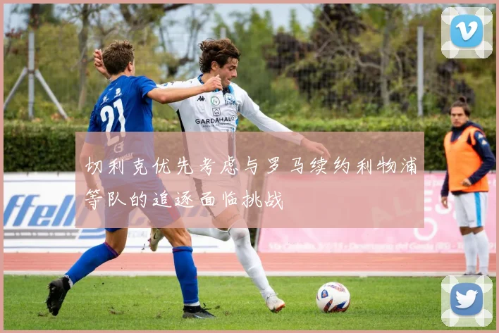 切利克优先考虑与罗马续约利物浦等队的追逐面临挑战