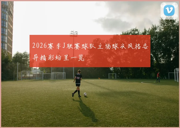 2026赛季J联赛球队主场球衣风格各异精彩纷呈一览
