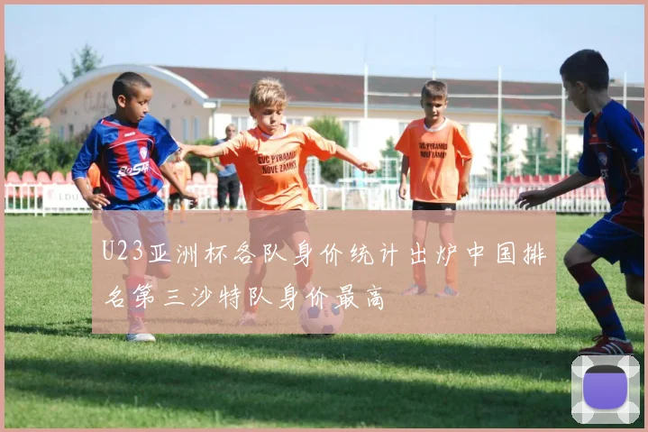 U23亚洲杯各队身价统计出炉中国排名第三沙特队身价最高