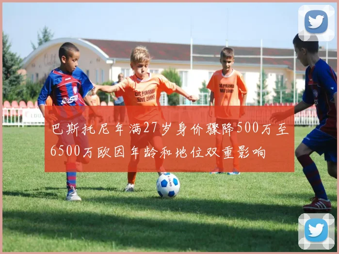 巴斯托尼年满27岁身价骤降500万至6500万欧因年龄和地位双重影响