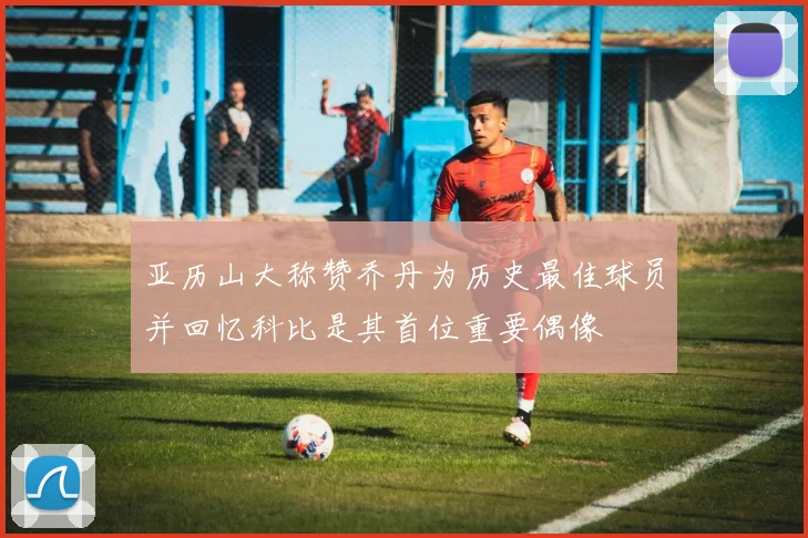 亚历山大称赞乔丹为历史最佳球员并回忆科比是其首位重要偶像