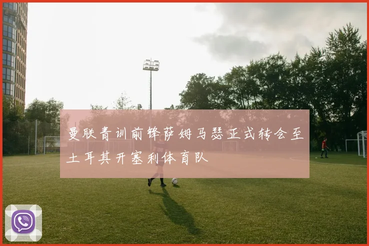 曼联青训前锋萨姆马瑟正式转会至土耳其开塞利体育队