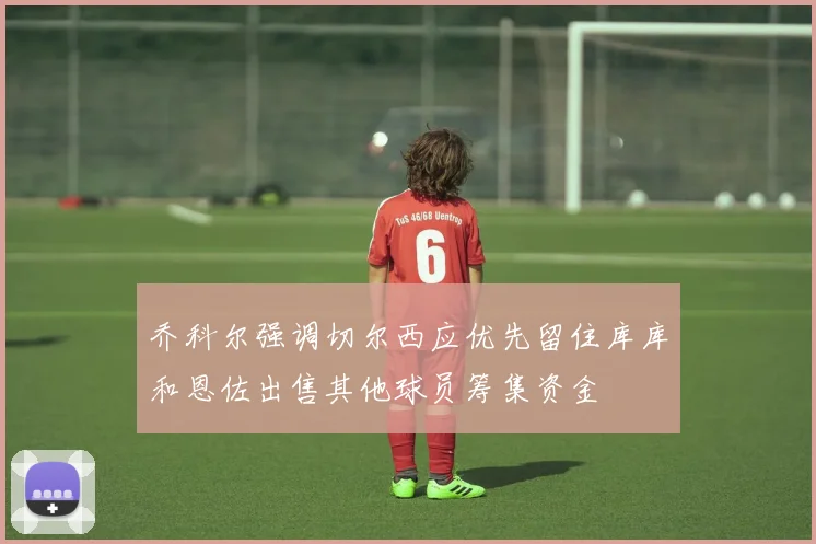 乔科尔强调切尔西应优先留住库库和恩佐出售其他球员筹集资金