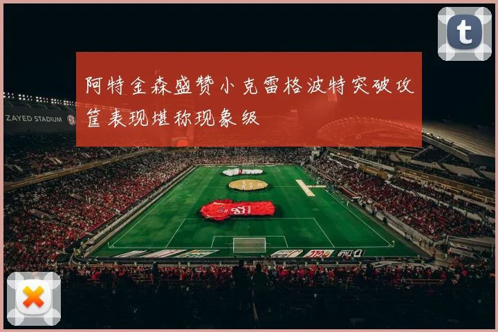 阿特金森盛赞小克雷格波特突破攻筐表现堪称现象级