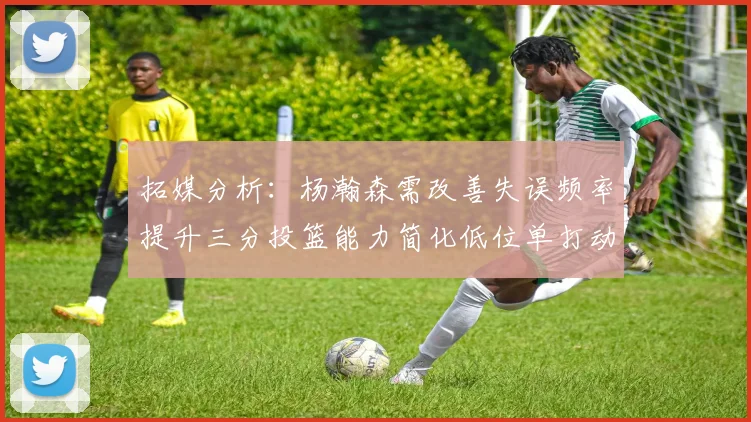 拓媒分析：杨瀚森需改善失误频率提升三分投篮能力简化低位单打动作