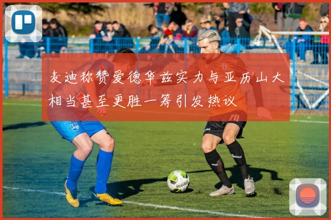 麦迪称赞爱德华兹实力与亚历山大相当甚至更胜一筹引发热议