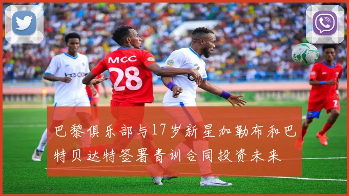 巴黎俱乐部与17岁新星加勒布和巴特贝达特签署青训合同投资未来