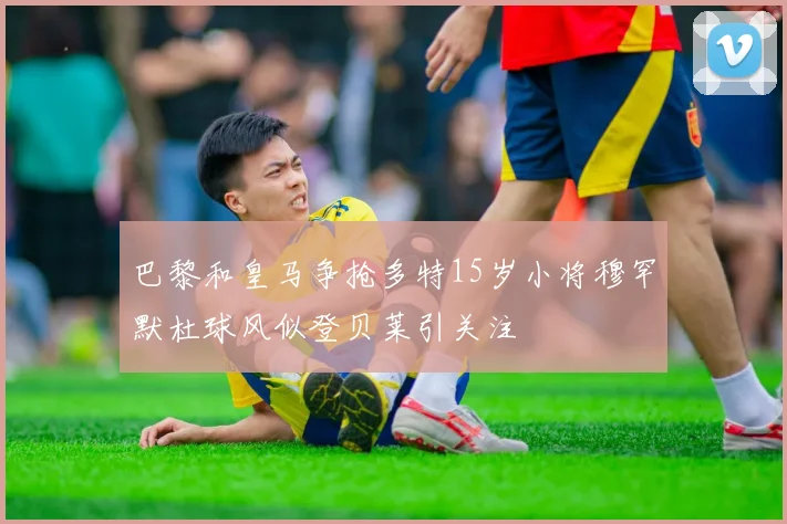 巴黎和皇马争抢多特15岁小将穆罕默杜球风似登贝莱引关注