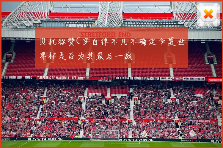 贝托称赞C罗自律不凡不确定今夏世界杯是否为其最后一战