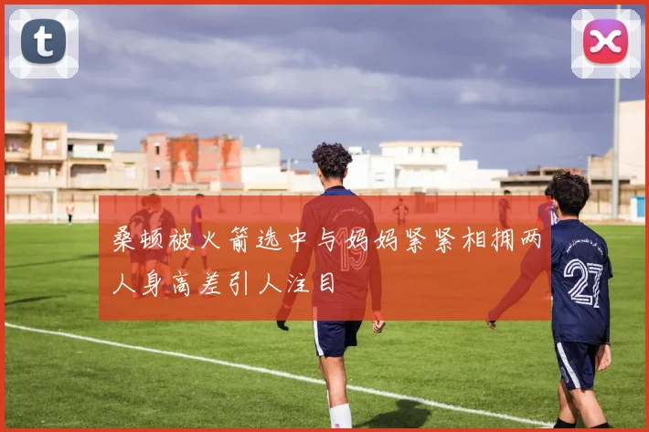 桑顿被火箭选中与妈妈紧紧相拥两人身高差引人注目