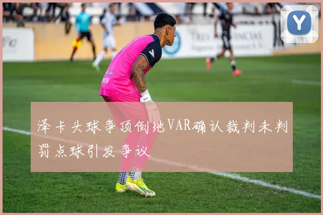 泽卡头球争顶倒地VAR确认裁判未判罚点球引发争议